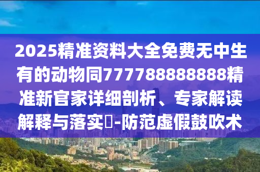 2025精準資料大全免費無中生有的動物同777788888888精準新官家詳細剖析、專家解讀解釋與落實?-防范虛假鼓吹術