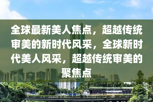 全球最新美人焦點(diǎn)，超越傳統(tǒng)審美的新時(shí)代風(fēng)采，全球新時(shí)代美人風(fēng)采，超越傳統(tǒng)審美的聚焦點(diǎn)
