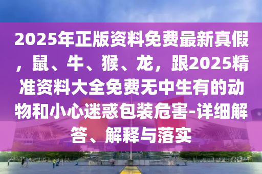 2025年正版資料免費(fèi)最新真假，鼠、牛、猴、龍，跟2025精準(zhǔn)資料大全免費(fèi)無中生有的動(dòng)物和小心迷惑包裝危害-詳細(xì)解答、解釋與落實(shí)