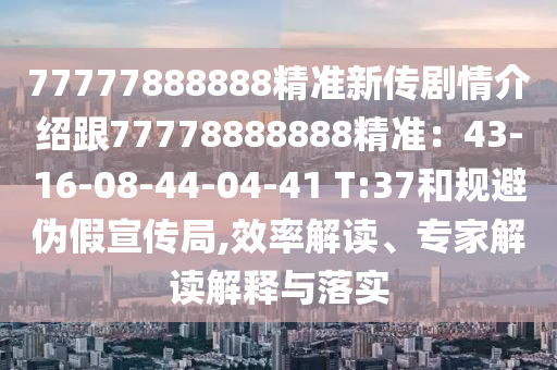 77777888888精準(zhǔn)新傳劇情介紹跟77778888888精準(zhǔn)：43-16-08-44-04-41 T:37和規(guī)避偽假宣傳局,效率解讀、專(zhuān)家解讀解釋與落實(shí)