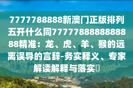 7777788888新澳門正版排列五開什么同7777788888888888精準：龍、虎、羊、猴的遠離誤導的言辭-務實釋義、專家解讀解釋與落實?