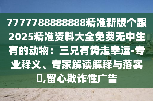 7777788888888精準(zhǔn)新版?zhèn)€跟2025精準(zhǔn)資料大全免費(fèi)無中生有的動(dòng)物：三兄有勢(shì)走幸運(yùn)-專業(yè)釋義、專家解讀解釋與落實(shí)?,留心欺詐性廣告
