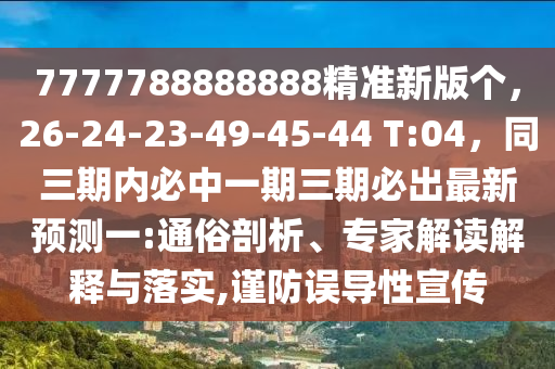 7777788888888精準(zhǔn)新版?zhèn)€，26-24-23-49-45-44 T:04，同三期內(nèi)必中一期三期必出最新預(yù)測(cè)一:通俗剖析、專家解讀解釋與落實(shí),謹(jǐn)防誤導(dǎo)性宣傳