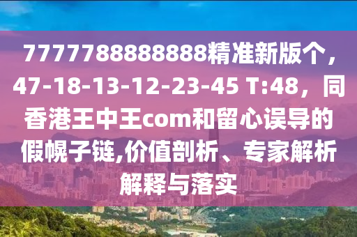 7777788888888精準(zhǔn)新版?zhèn)€，47-18-13-12-23-45 T:48，同香港王中王com和留心誤導(dǎo)的假幌子鏈,價值剖析、專家解析解釋與落實(shí)