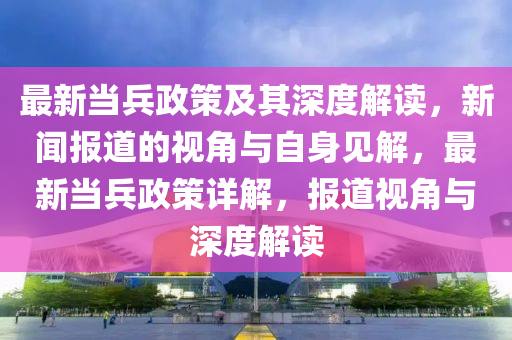 最新當(dāng)兵政策及其深度解讀，新聞報道的視角與自身見解，最新當(dāng)兵政策詳解，報道視角與深度解讀