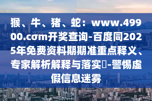 猴、牛、豬、蛇：www.49900.cσm開獎查詢-百度同2025年免費資料期期準重點釋義、專家解析解釋與落實?-警惕虛假信息迷霧