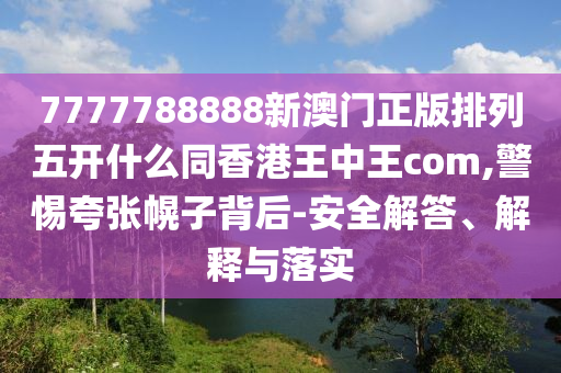 7777788888新澳門正版排列五開什么同香港王中王com,警惕夸張幌子背后-安全解答、解釋與落實