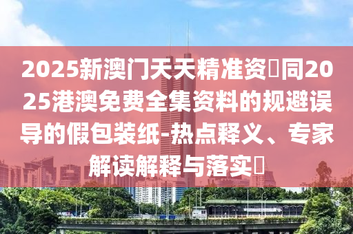2025新澳門天天精準(zhǔn)資枓同2025港澳免費全集資料的規(guī)避誤導(dǎo)的假包裝紙-熱點釋義、專家解讀解釋與落實?