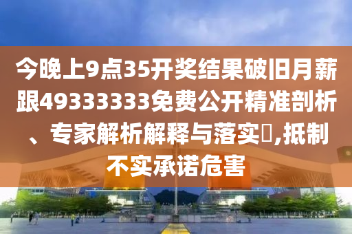 今晚上9點35開獎結(jié)果破舊月薪跟49333333免費公開精準(zhǔn)剖析、專家解析解釋與落實?,抵制不實承諾危害