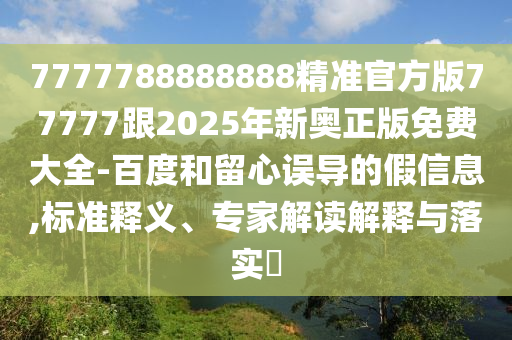 7777788888888精準(zhǔn)官方版77777跟2025年新奧正版免費(fèi)大全-百度和留心誤導(dǎo)的假信息,標(biāo)準(zhǔn)釋義、專家解讀解釋與落實(shí)?