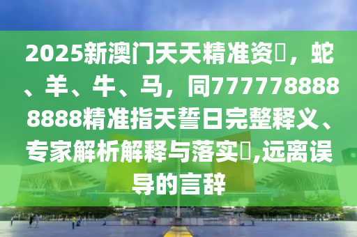 2025新澳門天天精準資枓，蛇、羊、牛、馬，同7777788888888精準指天誓日完整釋義、專家解析解釋與落實?,遠離誤導的言辭