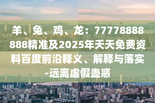 羊、兔、雞、龍：77778888888精準(zhǔn)及2025年天天免費資料百度前沿釋義、解釋與落實-遠(yuǎn)離虛假蠱惑