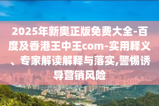 2025年新奧正版免費大全-百度及香港王中王com-實用釋義、專家解讀解釋與落實,警惕誘導(dǎo)營銷風(fēng)險