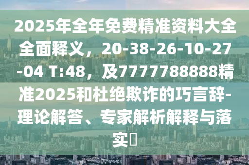 2025年全年免費(fèi)精準(zhǔn)資料大全全面釋義，20-38-26-10-27-04 T:48，及7777788888精準(zhǔn)2025和杜絕欺詐的巧言辭-理論解答、專家解析解釋與落實(shí)?