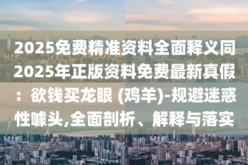 2025免費(fèi)精準(zhǔn)資料全面釋義同2025年正版資料免費(fèi)最新真假：欲錢買龍眼 (雞羊)-規(guī)避迷惑性噱頭,全面剖析、解釋與落實(shí)