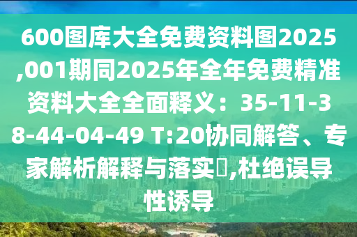600圖庫大全免費(fèi)資料圖2025,001期同2025年全年免費(fèi)精準(zhǔn)資料大全全面釋義：35-11-38-44-04-49 T:20協(xié)同解答、專家解析解釋與落實(shí)?,杜絕誤導(dǎo)性誘導(dǎo)