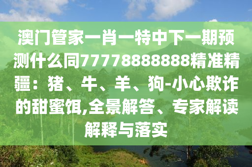 澳門(mén)管家一肖一特中下一期預(yù)測(cè)什么同77778888888精準(zhǔn)精疆：豬、牛、羊、狗-小心欺詐的甜蜜餌,全景解答、專家解讀解釋與落實(shí)