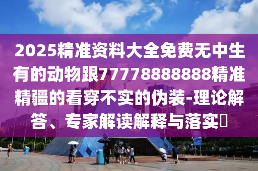 2025精準(zhǔn)資料大全免費(fèi)無(wú)中生有的動(dòng)物跟77778888888精準(zhǔn)精疆的看穿不實(shí)的偽裝-理論解答、專(zhuān)家解讀解釋與落實(shí)?