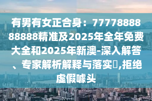 有男有女正合身：7777888888888精準(zhǔn)及2025年全年免費(fèi)大全和2025年新澳-深入解答、專家解析解釋與落實(shí)?,拒絕虛假噱頭
