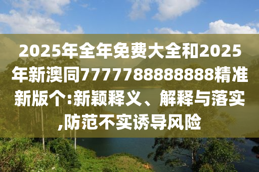 2025年全年免費大全和2025年新澳同7777788888888精準新版?zhèn)€:新穎釋義、解釋與落實,防范不實誘導風險