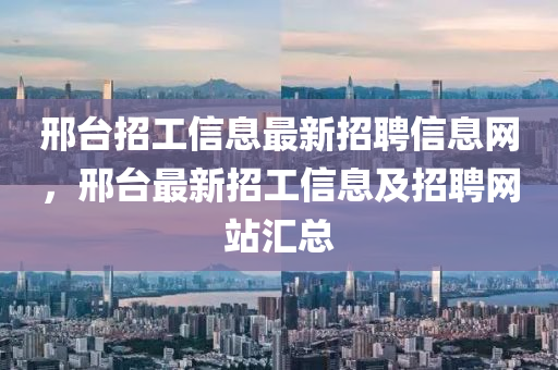 邢臺(tái)招工信息最新招聘信息網(wǎng)，邢臺(tái)最新招工信息及招聘網(wǎng)站匯總