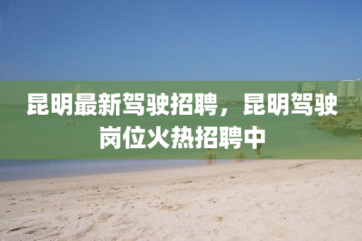 昆明最新駕駛招聘，昆明駕駛崗位火熱招聘中