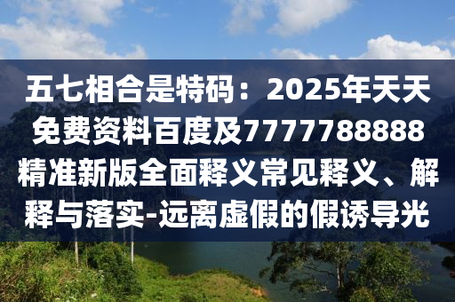 五七相合是特碼：2025年天天免費(fèi)資料百度及7777788888精準(zhǔn)新版全面釋義常見釋義、解釋與落實(shí)-遠(yuǎn)離虛假的假誘導(dǎo)光