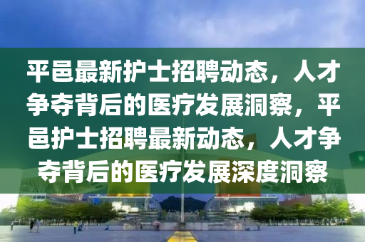 平邑最新護士招聘動態(tài)，人才爭奪背后的醫(yī)療發(fā)展洞察，平邑護士招聘最新動態(tài)，人才爭奪背后的醫(yī)療發(fā)展深度洞察