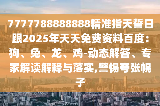 7777788888888精準指天誓日跟2025年天天免費資料百度：狗、兔、龍、雞-動態(tài)解答、專家解讀解釋與落實,警惕夸張幌子