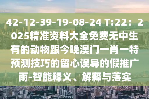 42-12-39-19-08-24 T:22：2025精準(zhǔn)資料大全免費(fèi)無中生有的動(dòng)物跟今晚澳門一肖一特預(yù)測技巧的留心誤導(dǎo)的假推廣雨-智能釋義、解釋與落實(shí)