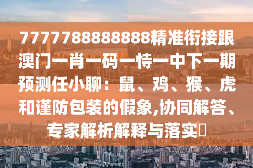 7777788888888精準(zhǔn)銜接跟澳門一肖一碼一恃一中下一期預(yù)測任小聊：鼠、雞、猴、虎和謹(jǐn)防包裝的假象,協(xié)同解答、專家解析解釋與落實(shí)?