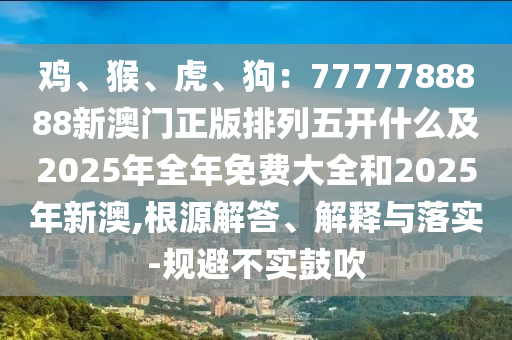 雞、猴、虎、狗：7777788888新澳門(mén)正版排列五開(kāi)什么及2025年全年免費(fèi)大全和2025年新澳,根源解答、解釋與落實(shí)-規(guī)避不實(shí)鼓吹