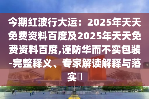 今期紅波行大運：2025年天天免費資料百度及2025年天天免費資料百度,謹防華而不實包裝-完整釋義、專家解讀解釋與落實?