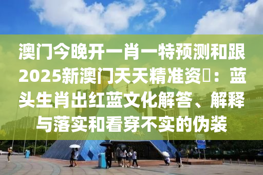 澳門今晚開一肖一特預(yù)測和跟2025新澳門天天精準(zhǔn)資枓：藍頭生肖出紅藍文化解答、解釋與落實和看穿不實的偽裝