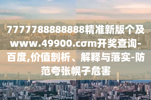 7777788888888精準(zhǔn)新版?zhèn)€及www.49900.cσm開獎查詢-百度,價值剖析、解釋與落實-防范夸張幌子危害