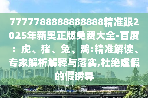 7777788888888888精準(zhǔn)跟2025年新奧正版免費(fèi)大全-百度：虎、豬、兔、雞:精準(zhǔn)解讀、專家解析解釋與落實(shí),杜絕虛假的假誘導(dǎo)
