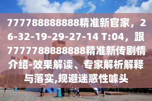 777788888888精準(zhǔn)新官家，26-32-19-29-27-14 T:04，跟7777788888888精準(zhǔn)新傳劇情介紹-效果解讀、專家解析解釋與落實(shí),規(guī)避迷惑性噱頭