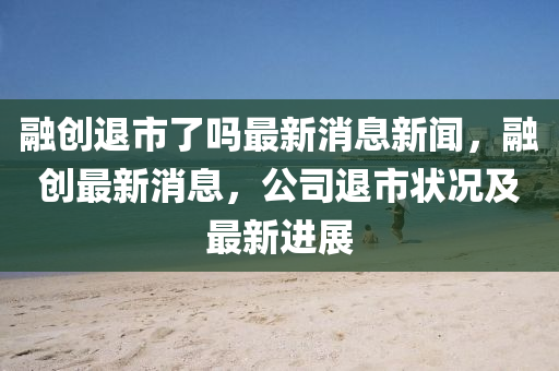 融創(chuàng)退市了嗎最新消息新聞，融創(chuàng)最新消息，公司退市狀況及最新進(jìn)展
