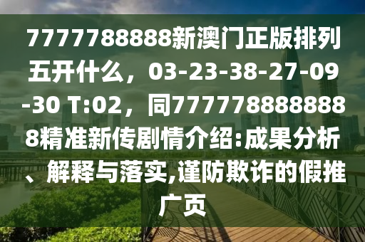 7777788888新澳門正版排列五開什么，03-23-38-27-09-30 T:02，同7777788888888精準(zhǔn)新傳劇情介紹:成果分析、解釋與落實(shí),謹(jǐn)防欺詐的假推廣頁