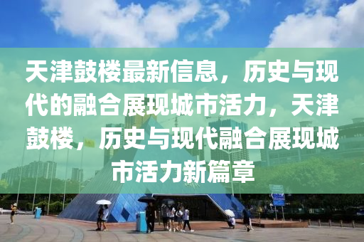 天津鼓樓最新信息，歷史與現(xiàn)代的融合展現(xiàn)城市活力，天津鼓樓，歷史與現(xiàn)代融合展現(xiàn)城市活力新篇章