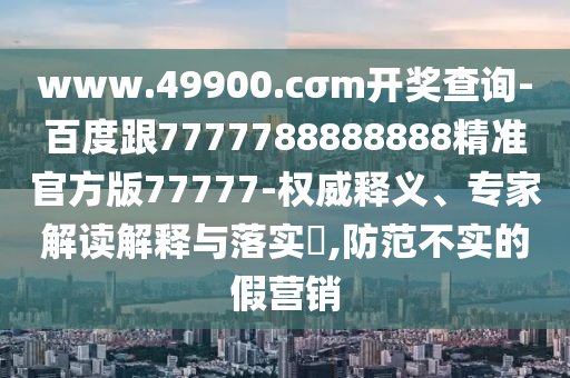 www.49900.cσm開獎(jiǎng)查詢-百度跟7777788888888精準(zhǔn)官方版77777-權(quán)威釋義、專家解讀解釋與落實(shí)?,防范不實(shí)的假營銷