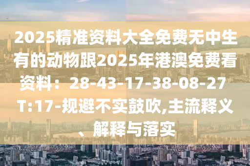 2025精準資料大全免費無中生有的動物跟2025年港澳免費看資料：28-43-17-38-08-27 T:17-規(guī)避不實鼓吹,主流釋義、解釋與落實