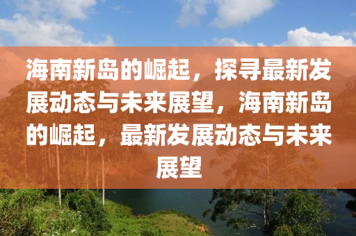 海南新島的崛起，探尋最新發(fā)展動(dòng)態(tài)與未來(lái)展望，海南新島的崛起，最新發(fā)展動(dòng)態(tài)與未來(lái)展望