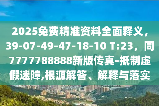 2025免費(fèi)精準(zhǔn)資料全面釋義，39-07-49-47-18-10 T:23，同7777788888新版?zhèn)髡?抵制虛假迷障,根源解答、解釋與落實(shí)
