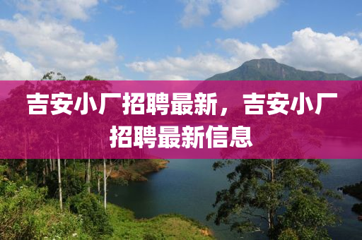 吉安小廠招聘最新，吉安小廠招聘最新信息