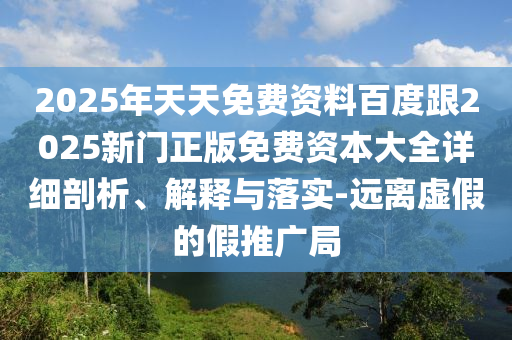 2025年天天免費資料百度跟2025新門正版免費資本大全詳細剖析、解釋與落實-遠離虛假的假推廣局