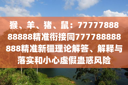 猴、羊、豬、鼠：7777788888888精準(zhǔn)銜接同777788888888精準(zhǔn)新疆理論解答、解釋與落實(shí)和小心虛假蠱惑風(fēng)險(xiǎn)
