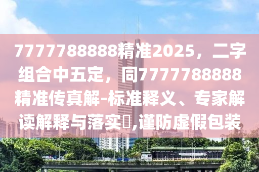 7777788888精準(zhǔn)2025，二字組合中五定，同7777788888精準(zhǔn)傳真解-標(biāo)準(zhǔn)釋義、專家解讀解釋與落實(shí)?,謹(jǐn)防虛假包裝