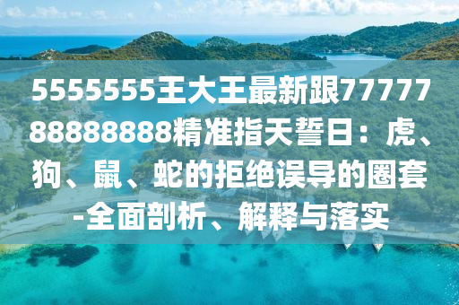5555555王大王最新跟7777788888888精準(zhǔn)指天誓日：虎、狗、鼠、蛇的拒絕誤導(dǎo)的圈套-全面剖析、解釋與落實(shí)
