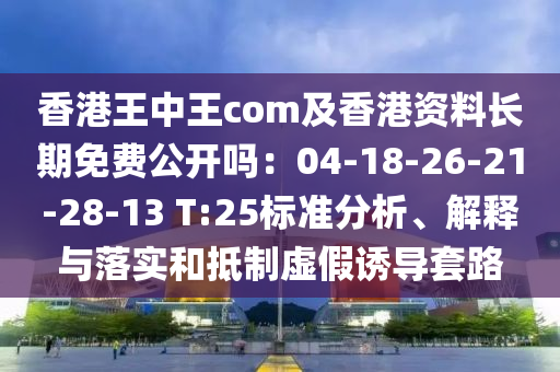 香港王中王com及香港資料長期免費公開嗎：04-18-26-21-28-13 T:25標準分析、解釋與落實和抵制虛假誘導套路